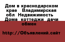 Дом в краснодарском крае - Владимирская обл. Недвижимость » Дома, коттеджи, дачи обмен   